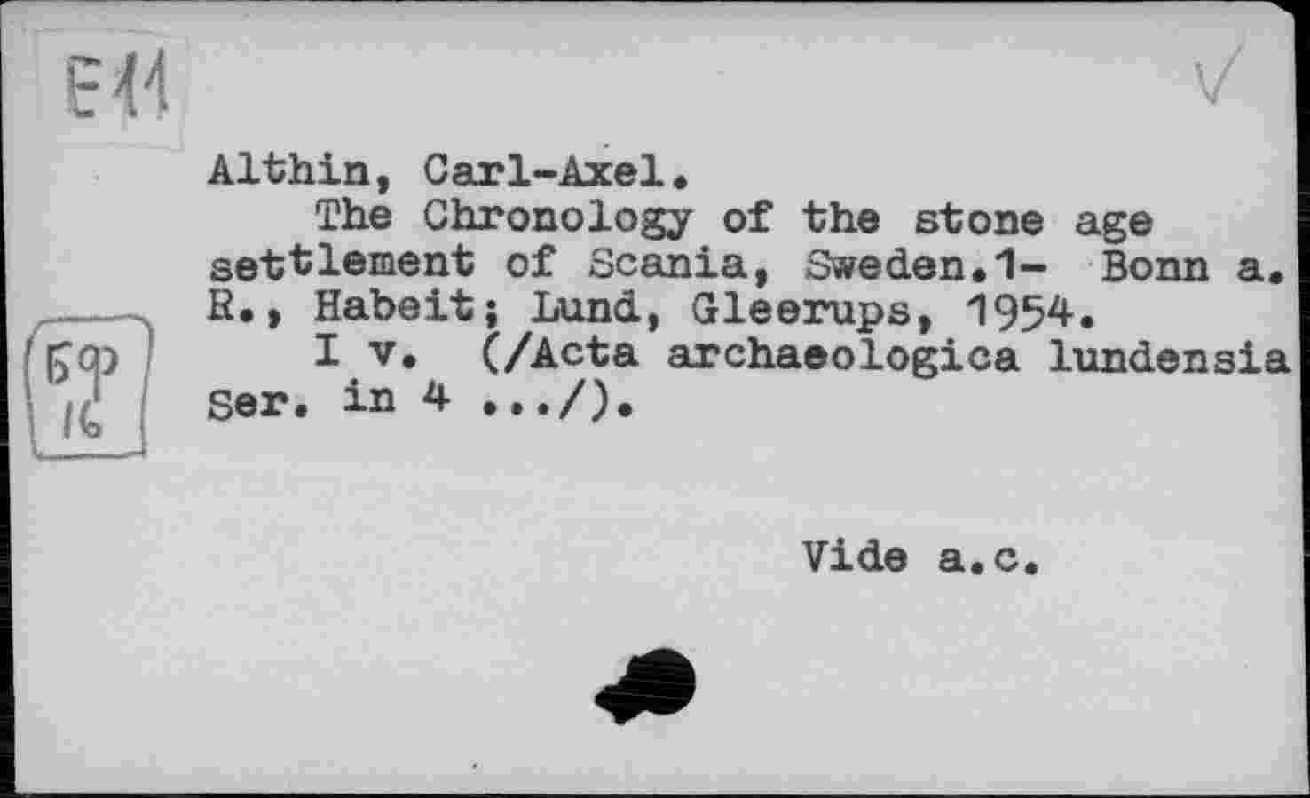 ﻿Althin, Carl-Axel.
The Chronology of the stone age settlement of Scania, Sweden.1- Bonn a. B., Habeit; Lund, Gleerups, 1954.
I V. (/Acta archaeologica lundensia Ser. in 4 .../).
Vide a.c.